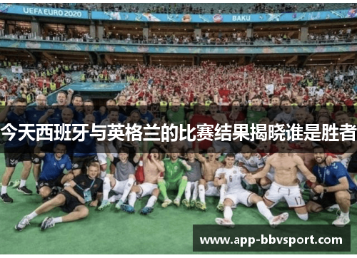 今天西班牙与英格兰的比赛结果揭晓谁是胜者