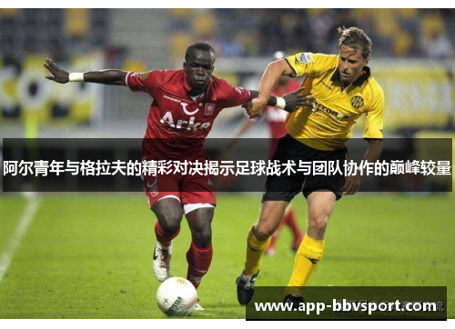 阿尔青年与格拉夫的精彩对决揭示足球战术与团队协作的巅峰较量